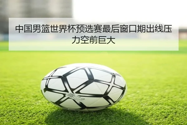 中国男篮世界杯预选赛最后窗口期出线压力空前巨大
